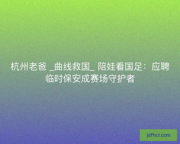 杭州老爸 _曲线救国_ 陪娃看国足：应聘临时保安成赛场守护者