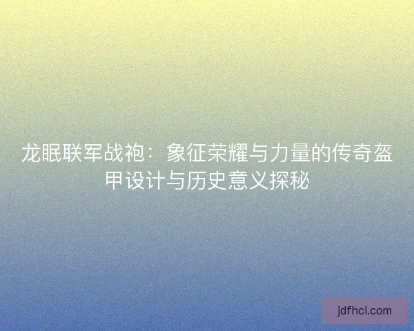 龙眠联军战袍：象征荣耀与力量的传奇盔甲设计与历史意义探秘