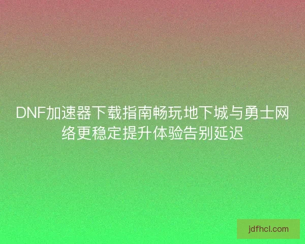DNF加速器下载指南畅玩地下城与勇士网络更稳定提升体验告别延迟