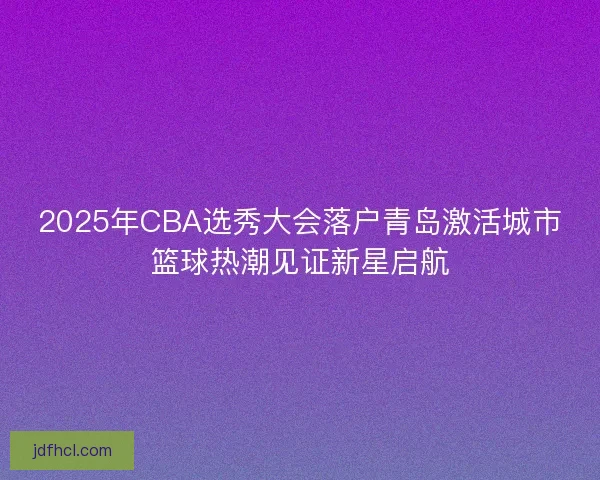 2025年CBA选秀大会落户青岛激活城市篮球热潮见证新星启航