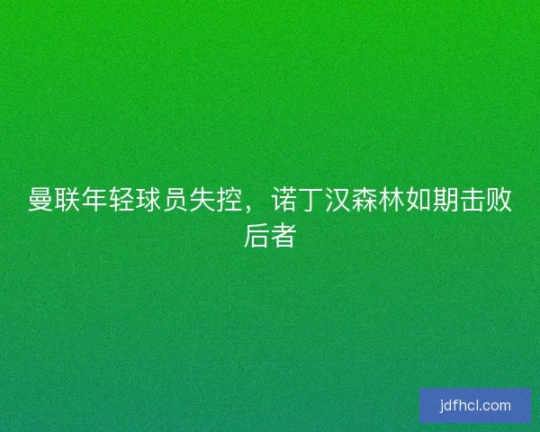 曼联年轻球员失控，诺丁汉森林如期击败后者