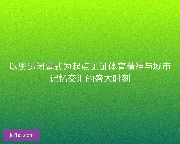 以奥运闭幕式为起点见证体育精神与城市记忆交汇的盛大时刻