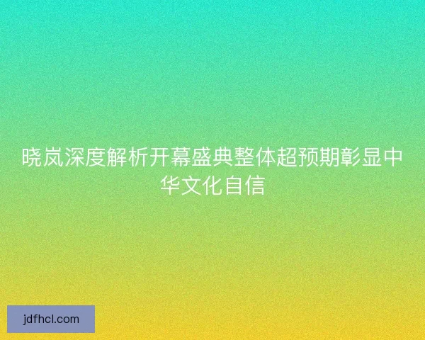 晓岚深度解析开幕盛典整体超预期彰显中华文化自信