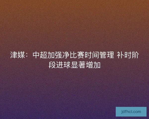 津媒：中超加强净比赛时间管理 补时阶段进球显著增加