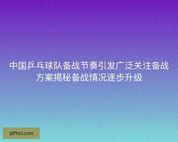 中国乒乓球队备战节奏引发广泛关注备战方案揭秘备战情况逐步升级