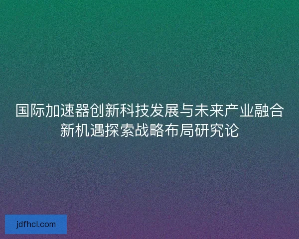 国际加速器创新科技发展与未来产业融合新机遇探索战略布局研究论