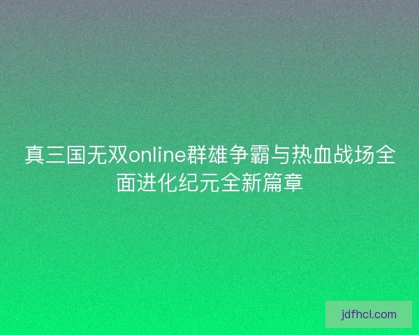 真三国无双online群雄争霸与热血战场全面进化纪元全新篇章