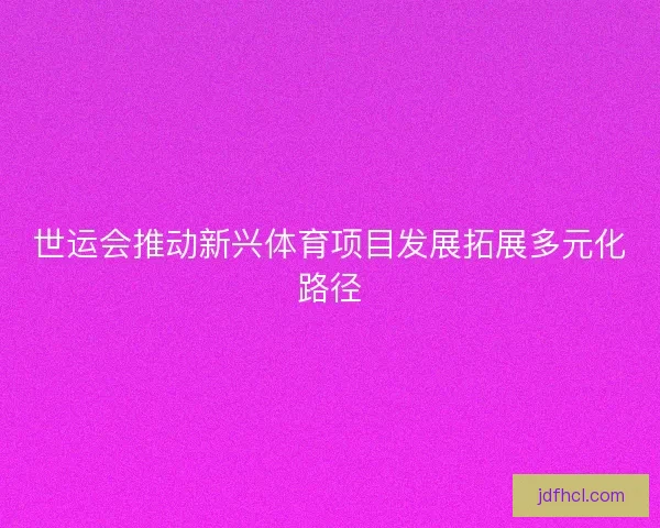 世运会推动新兴体育项目发展拓展多元化路径