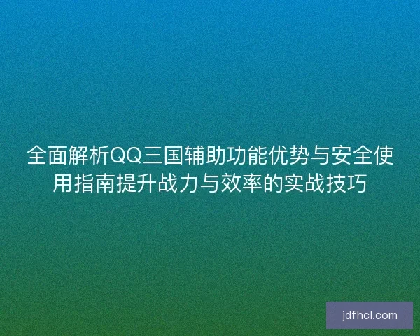 全面解析QQ三国辅助功能优势与安全使用指南提升战力与效率的实战技巧