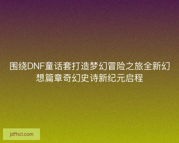 围绕DNF童话套打造梦幻冒险之旅全新幻想篇章奇幻史诗新纪元启程