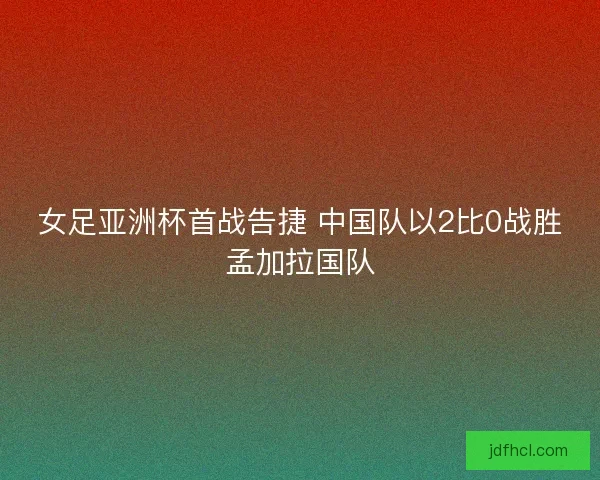 女足亚洲杯首战告捷 中国队以2比0战胜孟加拉国队
