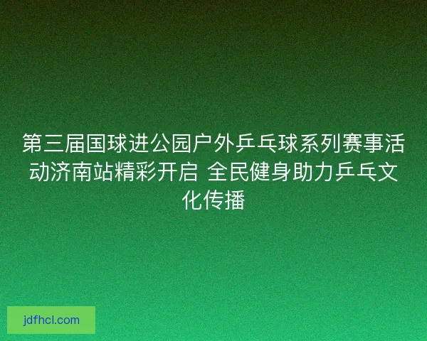 第三届国球进公园户外乒乓球系列赛事活动济南站精彩开启 全民健身助力乒乓文化传播