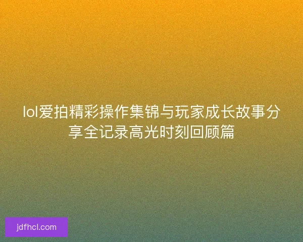 lol爱拍精彩操作集锦与玩家成长故事分享全记录高光时刻回顾篇 lol爱拍精彩操作集锦与玩家成长故事分享全记录高光时刻回顾篇