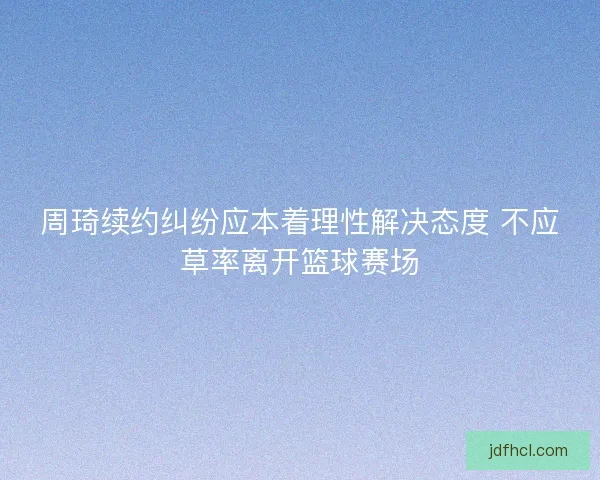 周琦续约纠纷应本着理性解决态度 不应草率离开篮球赛场