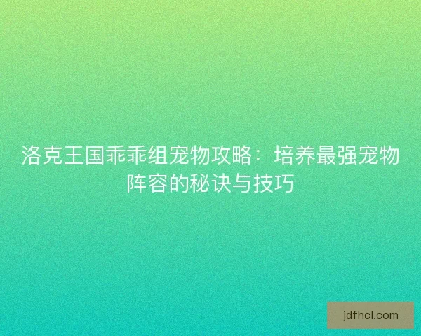 洛克王国乖乖组宠物攻略：培养最强宠物阵容的秘诀与技巧