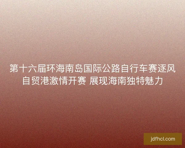 第十六届环海南岛国际公路自行车赛逐风自贸港激情开赛 展现海南独特魅力