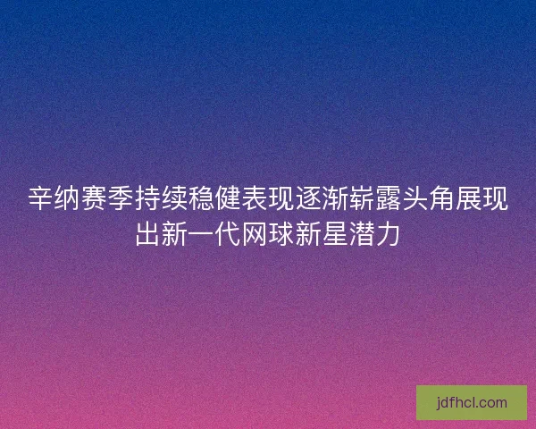 辛纳赛季持续稳健表现逐渐崭露头角展现出新一代网球新星潜力