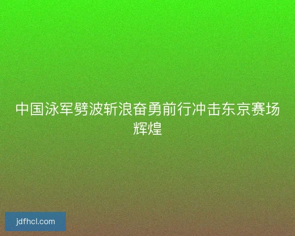 中国泳军劈波斩浪奋勇前行冲击东京赛场辉煌 中国泳军劈波斩浪奋勇前行冲击东京赛场辉煌