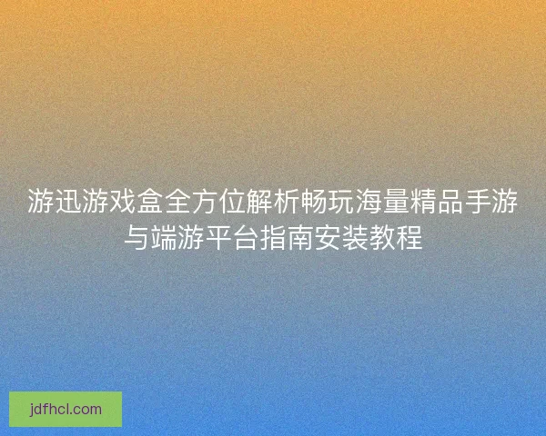 游迅游戏盒全方位解析畅玩海量精品手游与端游平台指南安装教程