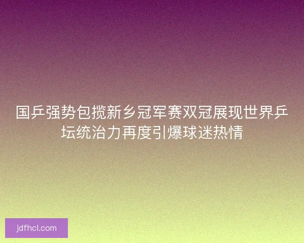 国乒强势包揽新乡冠军赛双冠展现世界乒坛统治力再度引爆球迷热情