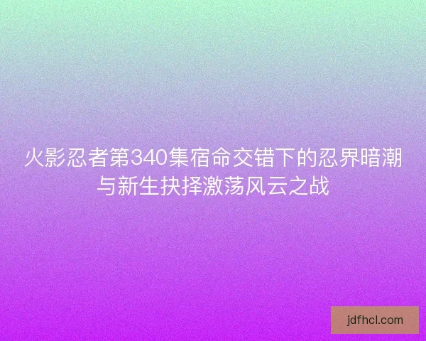 火影忍者第340集宿命交错下的忍界暗潮与新生抉择激荡风云之战