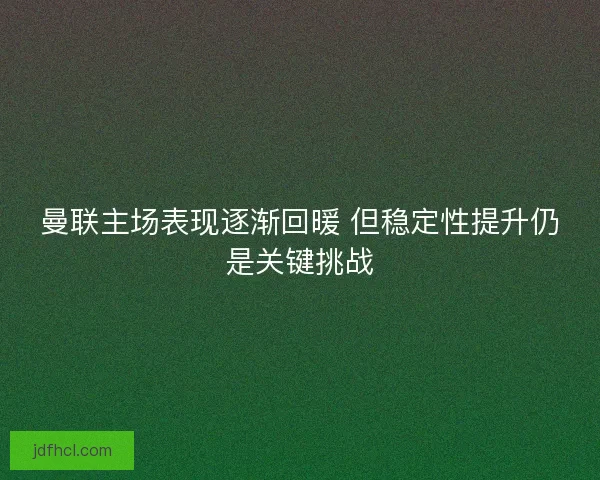 曼联主场表现逐渐回暖 但稳定性提升仍是关键挑战