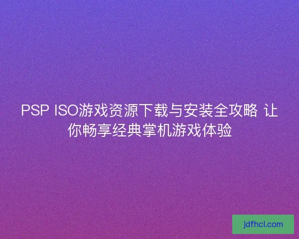 PSP ISO游戏资源下载与安装全攻略 让你畅享经典掌机游戏体验