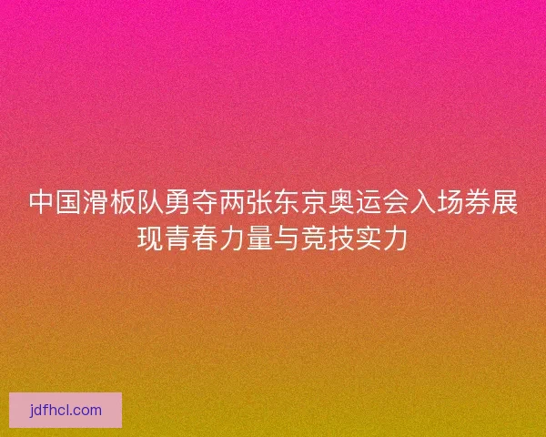 中国滑板队勇夺两张东京奥运会入场券展现青春力量与竞技实力