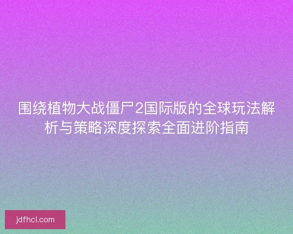 围绕植物大战僵尸2国际版的全球玩法解析与策略深度探索全面进阶指南 围绕植物大战僵尸2国际版的全球玩法解析与策略深度探索全面进阶指南