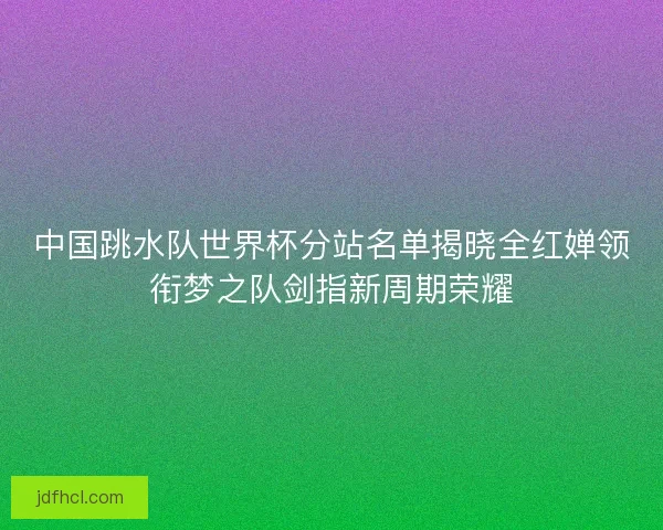 中国跳水队世界杯分站名单揭晓全红婵领衔梦之队剑指新周期荣耀