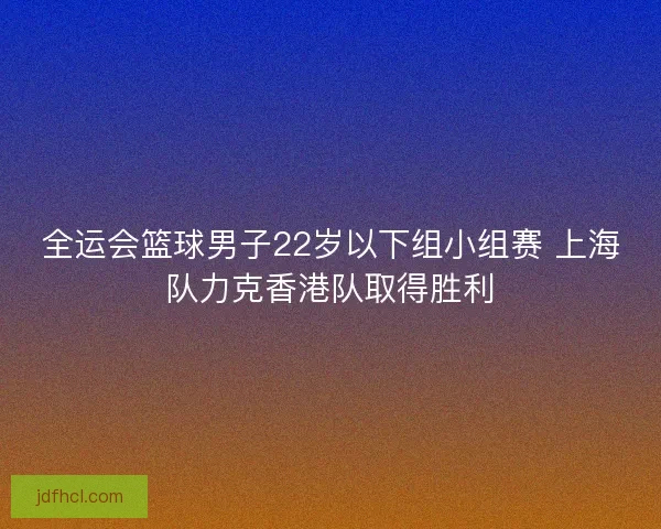 全运会篮球男子22岁以下组小组赛 上海队力克香港队取得胜利