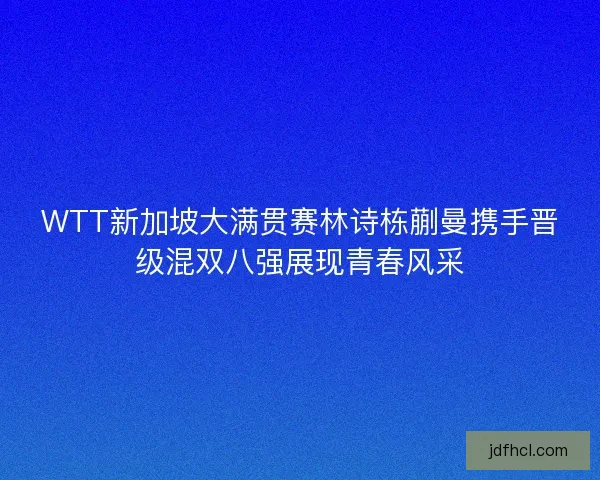 WTT新加坡大满贯赛林诗栋蒯曼携手晋级混双八强展现青春风采