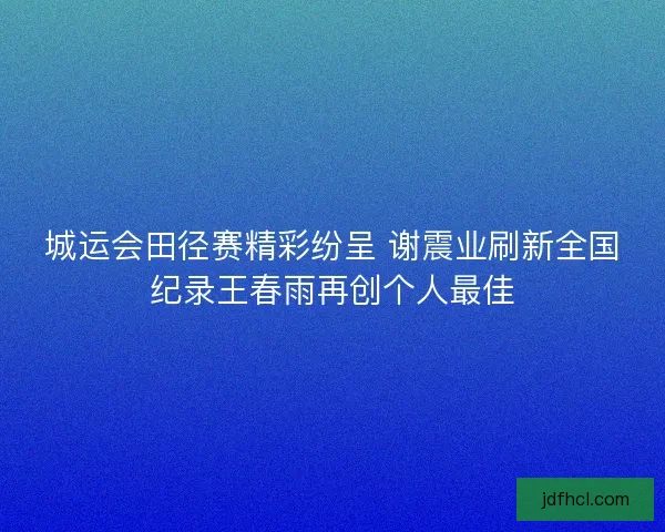 城运会田径赛精彩纷呈 谢震业刷新全国纪录王春雨再创个人最佳