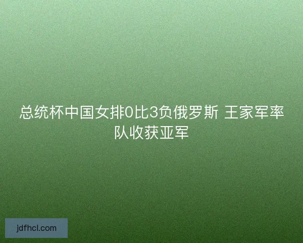总统杯中国女排0比3负俄罗斯 王家军率队收获亚军