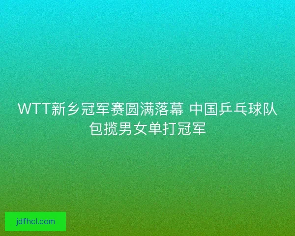 WTT新乡冠军赛圆满落幕 中国乒乓球队包揽男女单打冠军