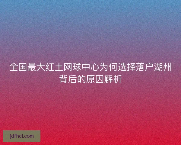 全国最大红土网球中心为何选择落户湖州背后的原因解析